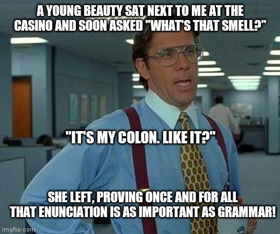 Like my new colon? | A YOUNG BEAUTY SAT NEXT TO ME AT THE CASINO AND SOON ASKED "WHAT'S THAT SMELL?"; "IT'S MY COLON. LIKE IT?"; SHE LEFT, PROVING ONCE AND FOR ALL THAT ENUNCIATION IS AS IMPORTANT AS GRAMMAR! | image tagged in memes,smelly,smells,smell,bad smell,grammar | made w/ Imgflip meme maker
