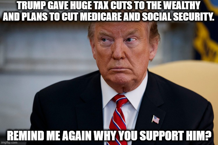 Must Be Nice To Be Millionaires. | TRUMP GAVE HUGE TAX CUTS TO THE WEALTHY AND PLANS TO CUT MEDICARE AND SOCIAL SECURITY. REMIND ME AGAIN WHY YOU SUPPORT HIM? | image tagged in donald trump,social security,medicare,tax cuts,trump supporters,worst president in history | made w/ Imgflip meme maker
