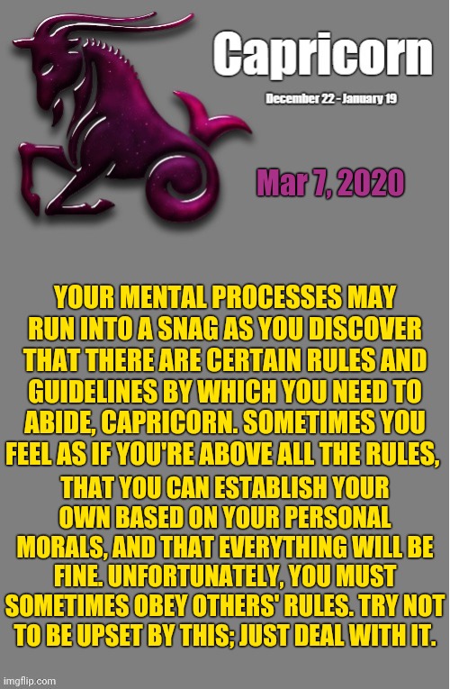 Capricorn Daily Horoscope ♑ | Mar 7, 2020; YOUR MENTAL PROCESSES MAY RUN INTO A SNAG AS YOU DISCOVER THAT THERE ARE CERTAIN RULES AND GUIDELINES BY WHICH YOU NEED TO ABIDE, CAPRICORN. SOMETIMES YOU FEEL AS IF YOU'RE ABOVE ALL THE RULES, THAT YOU CAN ESTABLISH YOUR OWN BASED ON YOUR PERSONAL MORALS, AND THAT EVERYTHING WILL BE FINE. UNFORTUNATELY, YOU MUST SOMETIMES OBEY OTHERS' RULES. TRY NOT TO BE UPSET BY THIS; JUST DEAL WITH IT. | image tagged in capricorn template,memes,astrology,capricorn,zodiac signs,zodiac | made w/ Imgflip meme maker