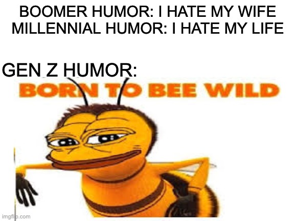 Born To BEE Wild | BOOMER HUMOR: I HATE MY WIFE
MILLENNIAL HUMOR: I HATE MY LIFE; GEN Z HUMOR: | image tagged in bee movie,blank white template,funny memes,lol,memes,funny | made w/ Imgflip meme maker