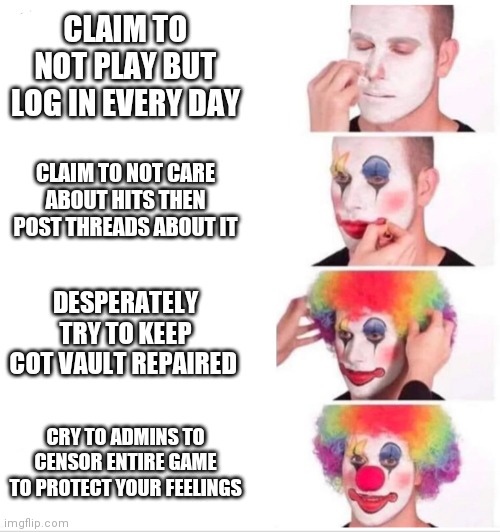Clown Applying Makeup Meme | CLAIM TO NOT PLAY BUT LOG IN EVERY DAY; CLAIM TO NOT CARE ABOUT HITS THEN POST THREADS ABOUT IT; DESPERATELY TRY TO KEEP COT VAULT REPAIRED; CRY TO ADMINS TO CENSOR ENTIRE GAME TO PROTECT YOUR FEELINGS | image tagged in clown applying makeup | made w/ Imgflip meme maker