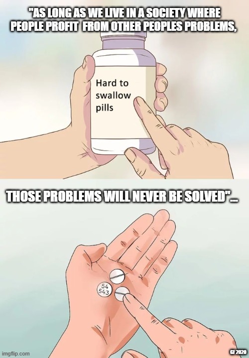 Hard To Swallow Pills | "AS LONG AS WE LIVE IN A SOCIETY WHERE PEOPLE PROFIT  FROM OTHER PEOPLES PROBLEMS, THOSE PROBLEMS WILL NEVER BE SOLVED"... GF 2020 | image tagged in memes,hard to swallow pills | made w/ Imgflip meme maker