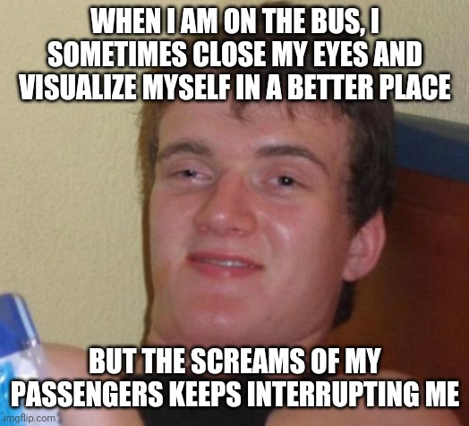 10 Guy | WHEN I AM ON THE BUS, I SOMETIMES CLOSE MY EYES AND VISUALIZE MYSELF IN A BETTER PLACE; BUT THE SCREAMS OF MY PASSENGERS KEEPS INTERRUPTING ME | image tagged in memes,10 guy | made w/ Imgflip meme maker