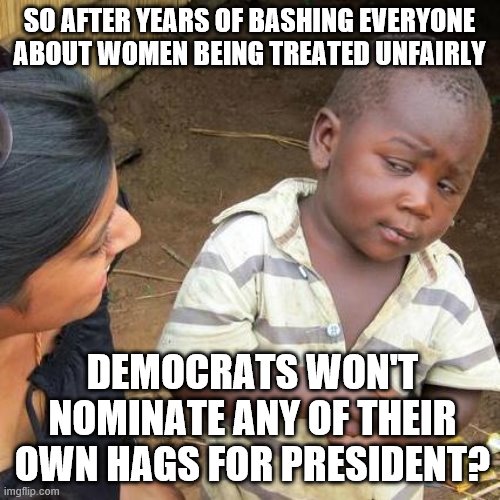 Third World Skeptical Kid Meme | SO AFTER YEARS OF BASHING EVERYONE ABOUT WOMEN BEING TREATED UNFAIRLY DEMOCRATS WON'T NOMINATE ANY OF THEIR OWN HAGS FOR PRESIDENT? | image tagged in memes,third world skeptical kid | made w/ Imgflip meme maker