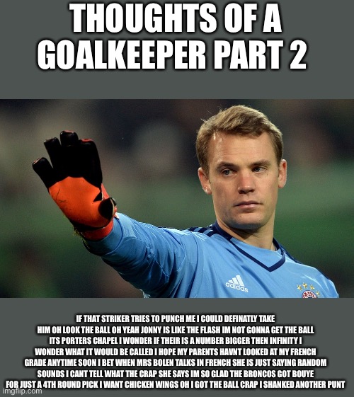 manuel neuer | THOUGHTS OF A GOALKEEPER PART 2; IF THAT STRIKER TRIES TO PUNCH ME I COULD DEFINATLY TAKE HIM OH LOOK THE BALL OH YEAH JONNY IS LIKE THE FLASH IM NOT GONNA GET THE BALL ITS PORTERS CHAPEL I WONDER IF THEIR IS A NUMBER BIGGER THEN INFINITY I WONDER WHAT IT WOULD BE CALLED I HOPE MY PARENTS HAVNT LOOKED AT MY FRENCH GRADE ANYTIME SOON I BET WHEN MRS BOLEN TALKS IN FRENCH SHE IS JUST SAYING RANDOM SOUNDS I CANT TELL WHAT THE CRAP SHE SAYS IM SO GLAD THE BRONCOS GOT BOUYE FOR JUST A 4TH ROUND PICK I WANT CHICKEN WINGS OH I GOT THE BALL CRAP I SHANKED ANOTHER PUNT | image tagged in manuel neuer | made w/ Imgflip meme maker