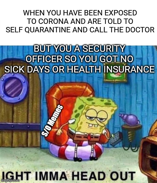 Spongebob Ight Imma Head Out Meme | WHEN YOU HAVE BEEN EXPOSED TO CORONA AND ARE TOLD TO SELF QUARANTINE AND CALL THE DOCTOR; BUT YOU A SECURITY OFFICER SO YOU GOT NO SICK DAYS OR HEALTH INSURANCE; S/O Memes | image tagged in memes,spongebob ight imma head out | made w/ Imgflip meme maker