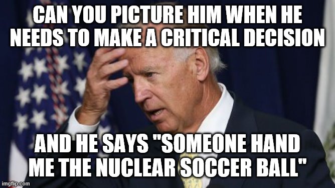 Joe Biden worries | CAN YOU PICTURE HIM WHEN HE NEEDS TO MAKE A CRITICAL DECISION; AND HE SAYS "SOMEONE HAND ME THE NUCLEAR SOCCER BALL" | image tagged in joe biden worries | made w/ Imgflip meme maker