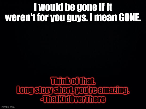 Black background | I would be gone if it weren't for you guys. I mean GONE. Think of that.
Long story short, you're amazing.
-ThatKidOverThere | image tagged in black background | made w/ Imgflip meme maker