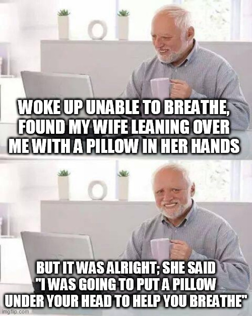 Hide the Pain Harold | WOKE UP UNABLE TO BREATHE, FOUND MY WIFE LEANING OVER ME WITH A PILLOW IN HER HANDS; BUT IT WAS ALRIGHT; SHE SAID "I WAS GOING TO PUT A PILLOW UNDER YOUR HEAD TO HELP YOU BREATHE" | image tagged in memes,hide the pain harold | made w/ Imgflip meme maker