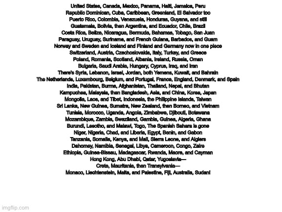 Blank White Template | United States, Canada, Mexico, Panama, Haiti, Jamaica, Peru
Republic Dominican, Cuba, Caribbean, Greenland, El Salvador too
Puerto Rico, Colombia, Venezuela, Honduras, Guyana, and still
Guatemala, Bolivia, then Argentina, and Ecuador, Chile, Brazil
Costa Rica, Belize, Nicaragua, Bermuda, Bahamas, Tobago, San Juan
Paraguay, Uruguay, Suriname, and French Guiana, Barbados, and Guam
Norway and Sweden and Iceland and Finland and Germany now in one piece
Switzerland, Austria, Czechoslovakia, Italy, Turkey, and Greece
Poland, Romania, Scotland, Albania, Ireland, Russia, Oman
Bulgaria, Saudi Arabia, Hungary, Cyprus, Iraq, and Iran
There's Syria, Lebanon, Israel, Jordan, both Yemens, Kuwait, and Bahrain
The Netherlands, Luxembourg, Belgium, and Portugal, France, England, Denmark, and Spain
India, Pakistan, Burma, Afghanistan, Thailand, Nepal, and Bhutan
Kampuchea, Malaysia, then Bangladesh, Asia, and China, Korea, Japan
Mongolia, Laos, and Tibet, Indonesia, the Philippine Islands, Taiwan
Sri Lanka, New Guinea, Sumatra, New Zealand, then Borneo, and Vietnam
Tunisia, Morocco, Uganda, Angola, Zimbabwe, Djibouti, Botswana
Mozambique, Zambia, Swaziland, Gambia, Guinea, Algeria, Ghana
Burundi, Lesotho, and Malawi, Togo, The Spanish Sahara is gone
Niger, Nigeria, Chad, and Liberia, Egypt, Benin, and Gabon
Tanzania, Somalia, Kenya, and Mali, Sierra Leone, and Algiers
Dahomey, Namibia, Senegal, Libya, Cameroon, Congo, Zaire
Ethiopia, Guinea-Bissau, Madagascar, Rwanda, Maore, and Cayman
Hong Kong, Abu Dhabi, Qatar, Yugoslavia—
Crete, Mauritania, then Transylvania—
Monaco, Liechtenstein, Malta, and Palestine, Fiji, Australia, Sudan! | image tagged in blank white template | made w/ Imgflip meme maker