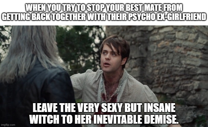 sexy but insane witch | WHEN YOU TRY TO STOP YOUR BEST MATE FROM GETTING BACK TOGETHER WITH THEIR PSYCHO EX-GIRLFRIEND; LEAVE THE VERY SEXY BUT INSANE WITCH TO HER INEVITABLE DEMISE. | image tagged in crazy ex girlfriend,psychotic girlfriend,the witcher,geralt,dandelion,best friends | made w/ Imgflip meme maker
