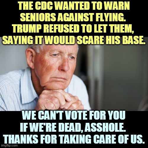 Trump is concerned only with his re-election. He literally doesn't care whether you live or die. | THE CDC WANTED TO WARN SENIORS AGAINST FLYING. 
TRUMP REFUSED TO LET THEM, 
SAYING IT WOULD SCARE HIS BASE. WE CAN'T VOTE FOR YOU IF WE'RE DEAD, ASSHOLE. 
THANKS FOR TAKING CARE OF US. | image tagged in elderly old man,coronavirus,trump,incompetence,jerk,asshole | made w/ Imgflip meme maker
