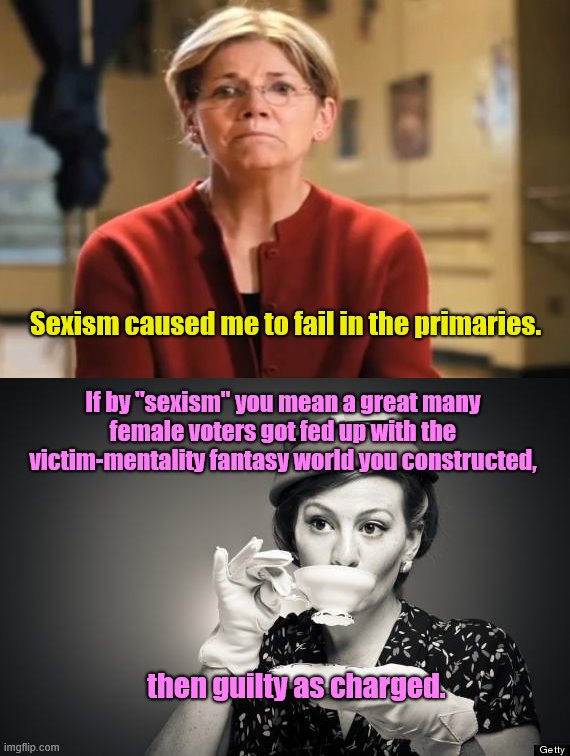 Perpetual victim Elizabeth Warren |  Sexism caused me to fail in the primaries. If by "sexism" you mean a great many female voters got fed up with the victim-mentality fantasy world you constructed, then guilty as charged. | image tagged in coffee talk,elizabeth warren,victimhood,liar,playing the sexism card,american politics | made w/ Imgflip meme maker