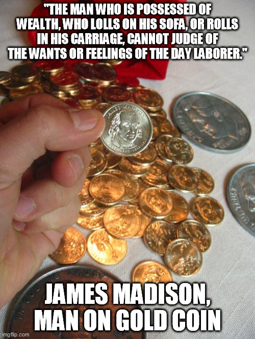 No Small Change Bag | "THE MAN WHO IS POSSESSED OF WEALTH, WHO LOLLS ON HIS SOFA, OR ROLLS IN HIS CARRIAGE, CANNOT JUDGE OF THE WANTS OR FEELINGS OF THE DAY LABORER."; JAMES MADISON, MAN ON GOLD COIN | image tagged in no small change bag | made w/ Imgflip meme maker