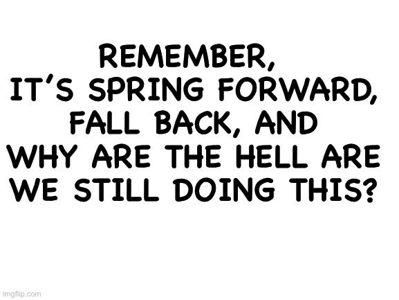 Blank White Template | REMEMBER, 
IT’S SPRING FORWARD, FALL BACK, AND WHY ARE THE HELL ARE WE STILL DOING THIS? | image tagged in blank white template | made w/ Imgflip meme maker