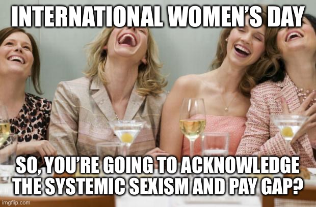 Laughing Women | INTERNATIONAL WOMEN’S DAY; SO, YOU’RE GOING TO ACKNOWLEDGE THE SYSTEMIC SEXISM AND PAY GAP? | image tagged in laughing women | made w/ Imgflip meme maker