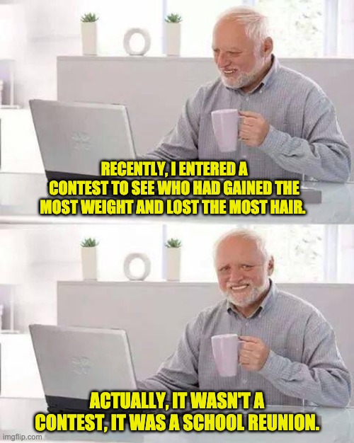 Hide the Pain Harold | RECENTLY, I ENTERED A CONTEST TO SEE WHO HAD GAINED THE MOST WEIGHT AND LOST THE MOST HAIR. ACTUALLY, IT WASN'T A CONTEST, IT WAS A SCHOOL REUNION. | image tagged in memes,hide the pain harold | made w/ Imgflip meme maker