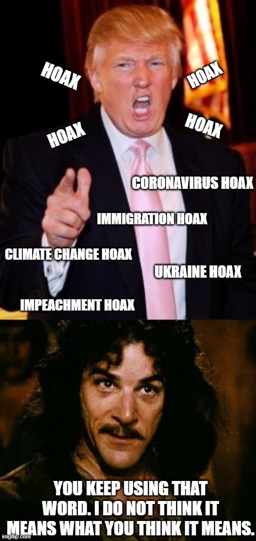 Trump Montoya | HOAX; HOAX; HOAX; HOAX; CORONAVIRUS HOAX; IMMIGRATION HOAX; CLIMATE CHANGE HOAX; UKRAINE HOAX; IMPEACHMENT HOAX; YOU KEEP USING THAT WORD. I DO NOT THINK IT MEANS WHAT YOU THINK IT MEANS. | image tagged in trump montoya | made w/ Imgflip meme maker