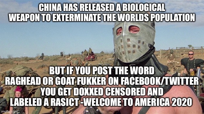 Humungus Mad Max Road Warrior | CHINA HAS RELEASED A BIOLOGICAL WEAPON TO EXTERMINATE THE WORLDS POPULATION; BUT IF YOU POST THE WORD RAGHEAD OR GOAT FUKKER ON FACEBOOK/TWITTER YOU GET DOXXED CENSORED AND LABELED A RASICT -WELCOME TO AMERICA 2020 | image tagged in humungus mad max road warrior | made w/ Imgflip meme maker