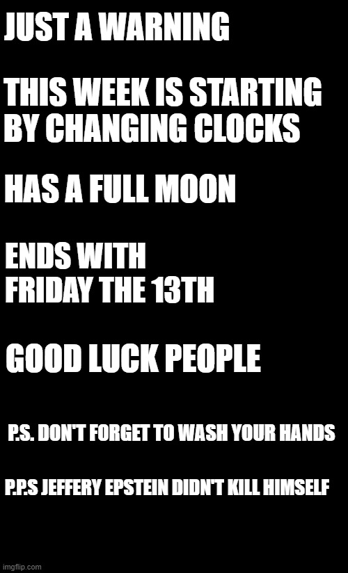 this week |  JUST A WARNING; THIS WEEK IS STARTING BY CHANGING CLOCKS; HAS A FULL MOON; ENDS WITH FRIDAY THE 13TH; GOOD LUCK PEOPLE; P.S. DON'T FORGET TO WASH YOUR HANDS; P.P.S JEFFERY EPSTEIN DIDN'T KILL HIMSELF | image tagged in jeffrey epstein,this week | made w/ Imgflip meme maker