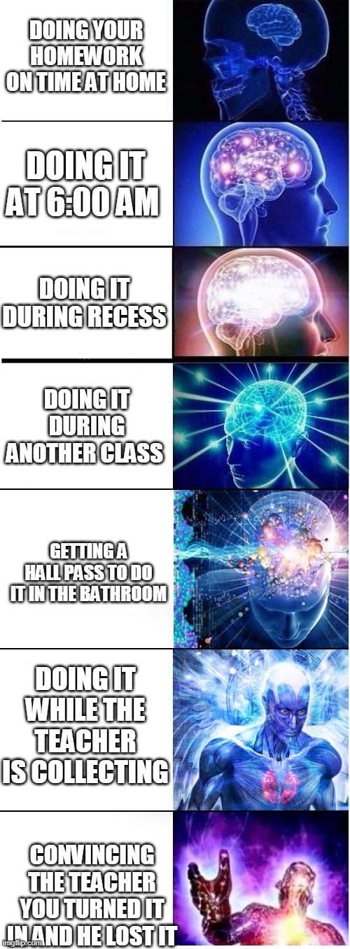 Expanding brain extended 2 | DOING YOUR HOMEWORK ON TIME AT HOME; DOING IT AT 6:00 AM; DOING IT DURING RECESS; DOING IT DURING ANOTHER CLASS; GETTING A HALL PASS TO DO IT IN THE BATHROOM; DOING IT WHILE THE TEACHER IS COLLECTING; CONVINCING THE TEACHER YOU TURNED IT IN AND HE LOST IT | image tagged in expanding brain extended 2 | made w/ Imgflip meme maker