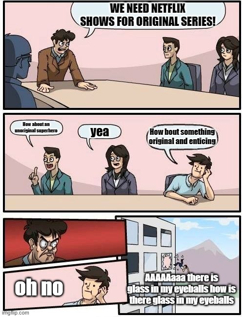 Boardroom Meeting Suggestion | WE NEED NETFLIX SHOWS FOR ORIGINAL SERIES! How about an unoriginal superhero; yea; How bout something original and enticing; oh no; AAAAAaaa there is glass in my eyeballs how is there glass in my eyeballs | image tagged in memes,boardroom meeting suggestion | made w/ Imgflip meme maker