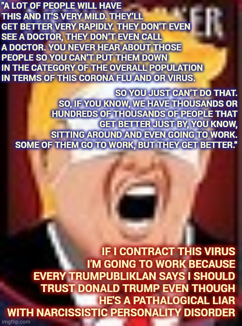 Doesn't Make Sense When Trump Says It Either | "A LOT OF PEOPLE WILL HAVE THIS AND IT’S VERY MILD. THEY’LL GET BETTER VERY RAPIDLY. THEY DON’T EVEN SEE A DOCTOR, THEY DON’T EVEN CALL A DOCTOR. YOU NEVER HEAR ABOUT THOSE PEOPLE SO YOU CAN’T PUT THEM DOWN IN THE CATEGORY OF THE OVERALL POPULATION IN TERMS OF THIS CORONA FLU AND OR VIRUS. SO YOU JUST CAN’T DO THAT. SO, IF YOU KNOW, WE HAVE THOUSANDS OR HUNDREDS OF THOUSANDS OF PEOPLE THAT GET BETTER JUST BY, YOU KNOW, SITTING AROUND AND EVEN GOING TO WORK. SOME OF THEM GO TO WORK, BUT THEY GET BETTER.”; IF I CONTRACT THIS VIRUS I'M GOING TO WORK BECAUSE EVERY TRUMPUBLIKLAN SAYS I SHOULD TRUST DONALD TRUMP EVEN THOUGH HE'S A PATHALOGICAL LIAR WITH NARCISSISTIC PERSONALITY DISORDER | image tagged in memes,trump unfit unqualified dangerous,liar in chief,lock him up,ignorance,trump traitor | made w/ Imgflip meme maker