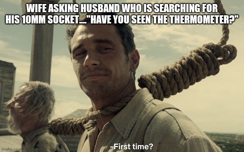 first time | WIFE ASKING HUSBAND WHO IS SEARCHING FOR HIS 10MM SOCKET...."HAVE YOU SEEN THE THERMOMETER?" | image tagged in first time | made w/ Imgflip meme maker