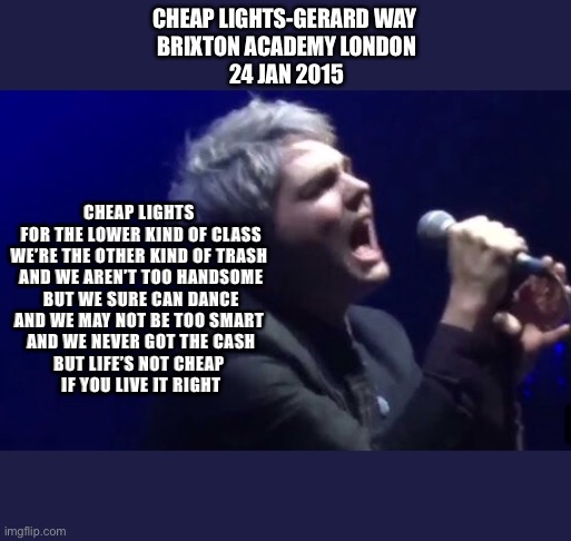 Cheap lights-Gerard Way | CHEAP LIGHTS-GERARD WAY 
BRIXTON ACADEMY LONDON
24 JAN 2015; CHEAP LIGHTS 
FOR THE LOWER KIND OF CLASS
WE’RE THE OTHER KIND OF TRASH 
AND WE AREN’T TOO HANDSOME
BUT WE SURE CAN DANCE
AND WE MAY NOT BE TOO SMART 
AND WE NEVER GOT THE CASH
BUT LIFE’S NOT CHEAP 
IF YOU LIVE IT RIGHT | image tagged in gerard way | made w/ Imgflip meme maker