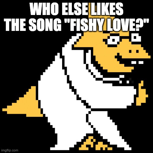 fishy love | WHO ELSE LIKES THE SONG "FISHY LOVE?" | image tagged in alphys | made w/ Imgflip meme maker