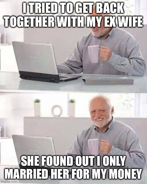 Hide the Pain Harold | I TRIED TO GET BACK TOGETHER WITH MY EX WIFE; SHE FOUND OUT I ONLY MARRIED HER FOR MY MONEY | image tagged in memes,hide the pain harold | made w/ Imgflip meme maker