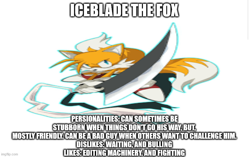 ICEBLADE THE FOX; PERSIONALITIES: CAN SOMETIMES BE STUBBORN WHEN THINGS DON'T GO HIS WAY, BUT, MOSTLY FRIENDLY. CAN BE A BAD GUY WHEN OTHERS WANT TO CHALLENGE HIM.
DISLIKES: WAITING, AND BULLING
LIKES: EDITING MACHINERY, AND FIGHTING | made w/ Imgflip meme maker