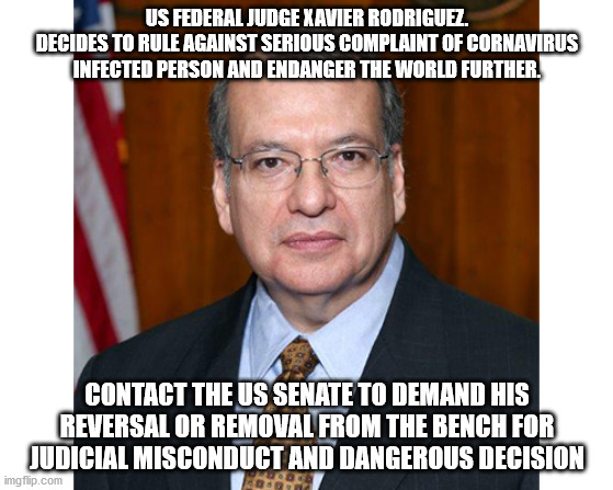 Judge who made Coronavirus worse. Judge of mass death | US FEDERAL JUDGE XAVIER RODRIGUEZ.
DECIDES TO RULE AGAINST SERIOUS COMPLAINT OF CORNAVIRUS INFECTED PERSON AND ENDANGER THE WORLD FURTHER. CONTACT THE US SENATE TO DEMAND HIS REVERSAL OR REMOVAL FROM THE BENCH FOR JUDICIAL MISCONDUCT AND DANGEROUS DECISION | image tagged in xavier rodriguez,federal judge,san antonio texas,george w bush,united states,impeachment | made w/ Imgflip meme maker