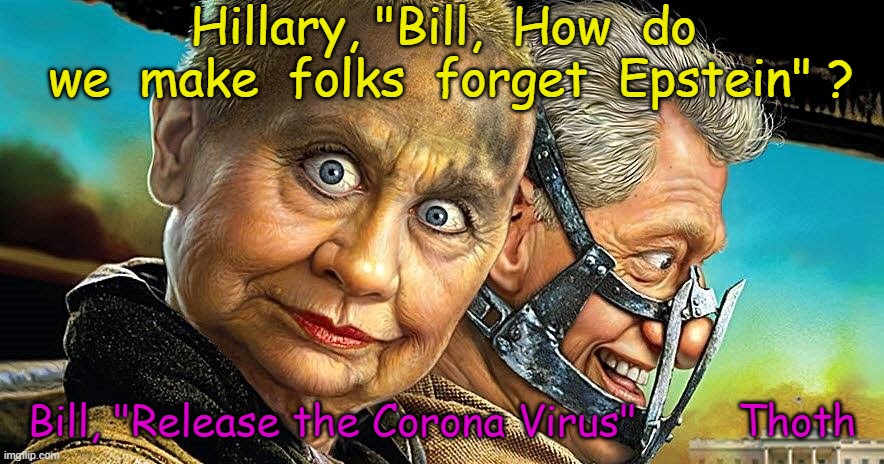 CORONAVIRUS HILLARY | Hillary, "Bill,  How  do  we  make  folks  forget  Epstein" ? Bill, "Release the Corona Virus"        Thoth | image tagged in hillary,clinton,murderers,coronavirus,evil hillary,bill clinto rapist | made w/ Imgflip meme maker