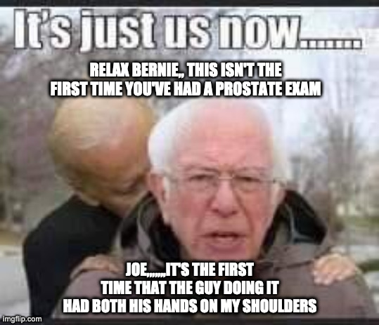 Biden and Bernie | RELAX BERNIE,, THIS ISN'T THE FIRST TIME YOU'VE HAD A PROSTATE EXAM; JOE,,,,,,,IT'S THE FIRST TIME THAT THE GUY DOING IT HAD BOTH HIS HANDS ON MY SHOULDERS | image tagged in bernie sanders,joe biden,prostate exam,funny,lol so funny,too funny | made w/ Imgflip meme maker