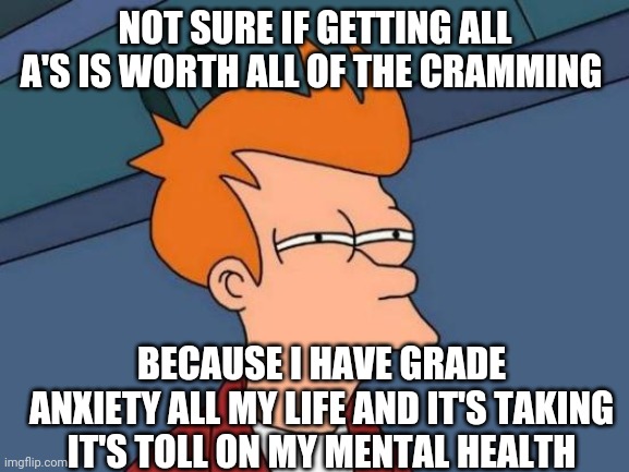 Yeah I Pay Attention In Class, But Sometimes I Stay Up To 3 A.M. To Study (personally I would freak out if I get less than an A) |  NOT SURE IF GETTING ALL A'S IS WORTH ALL OF THE CRAMMING; BECAUSE I HAVE GRADE ANXIETY ALL MY LIFE AND IT'S TAKING IT'S TOLL ON MY MENTAL HEALTH | image tagged in memes,futurama fry | made w/ Imgflip meme maker