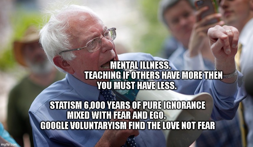Bernie Sanders megaphone | MENTAL ILLNESS.                TEACHING IF OTHERS HAVE MORE THEN YOU MUST HAVE LESS. STATISM 6,000 YEARS OF PURE IGNORANCE MIXED WITH FEAR AND EGO.                GOOGLE VOLUNTARYISM FIND THE LOVE NOT FEAR | image tagged in bernie sanders megaphone | made w/ Imgflip meme maker