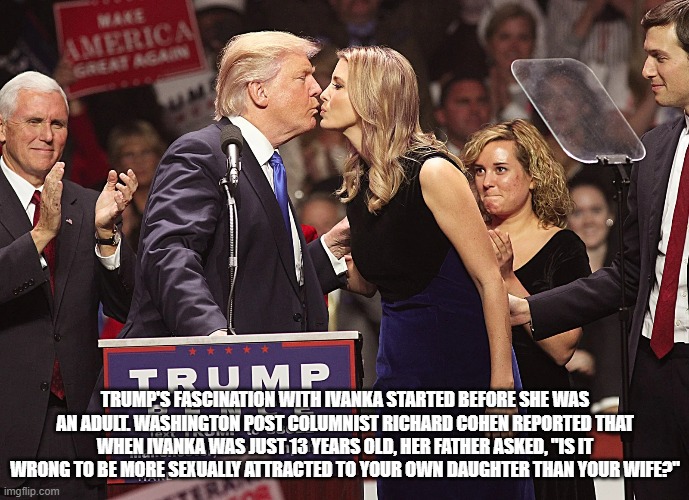 I love u Ivanka so much | TRUMP'S FASCINATION WITH IVANKA STARTED BEFORE SHE WAS AN ADULT. WASHINGTON POST COLUMNIST RICHARD COHEN REPORTED THAT WHEN IVANKA WAS JUST 13 YEARS OLD, HER FATHER ASKED, "IS IT WRONG TO BE MORE SEXUALLY ATTRACTED TO YOUR OWN DAUGHTER THAN YOUR WIFE?" | image tagged in donald trump,ivanka trump,2020 elections,mike pence,make america great again,conservatives | made w/ Imgflip meme maker