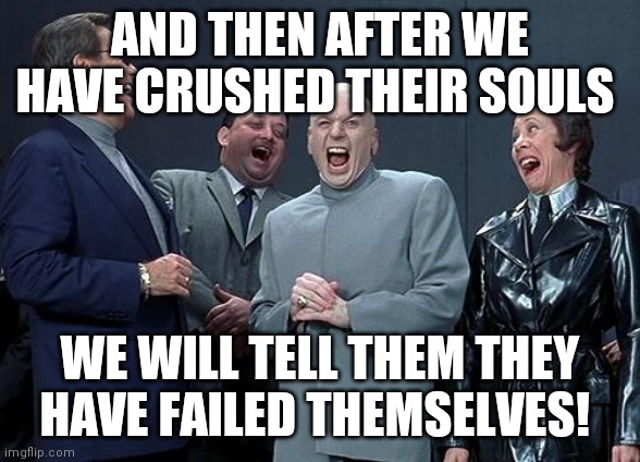 dr evil laugh | AND THEN AFTER WE HAVE CRUSHED THEIR SOULS; WE WILL TELL THEM THEY HAVE FAILED THEMSELVES! | image tagged in dr evil laugh | made w/ Imgflip meme maker