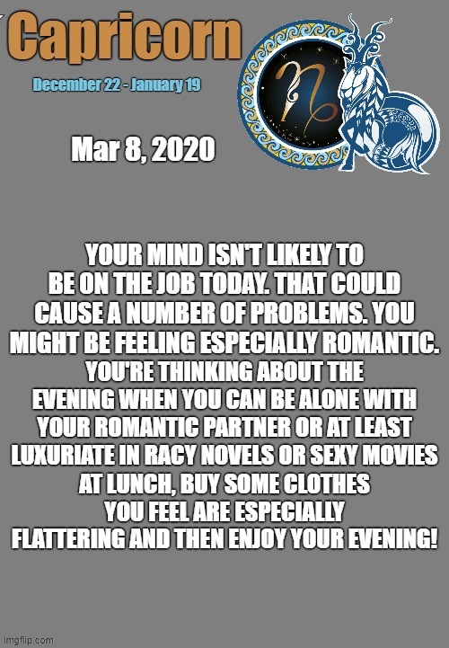 Capricorn Daily Horoscope ♑ | Mar 8, 2020; YOUR MIND ISN'T LIKELY TO BE ON THE JOB TODAY. THAT COULD CAUSE A NUMBER OF PROBLEMS. YOU MIGHT BE FEELING ESPECIALLY ROMANTIC. YOU'RE THINKING ABOUT THE EVENING WHEN YOU CAN BE ALONE WITH YOUR ROMANTIC PARTNER OR AT LEAST LUXURIATE IN RACY NOVELS OR SEXY MOVIES; AT LUNCH, BUY SOME CLOTHES YOU FEEL ARE ESPECIALLY FLATTERING AND THEN ENJOY YOUR EVENING! | image tagged in capricorn template,capricorn,memes,astrology,zodiac,zodiac signs | made w/ Imgflip meme maker