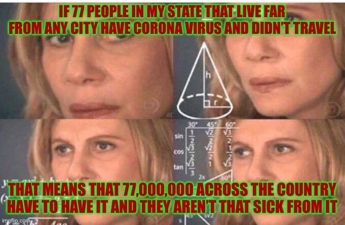 Math lady/Confused lady | IF 77 PEOPLE IN MY STATE THAT LIVE FAR FROM ANY CITY HAVE CORONA VIRUS AND DIDN’T TRAVEL; THAT MEANS THAT 77,000,000 ACROSS THE COUNTRY HAVE TO HAVE IT AND THEY AREN’T THAT SICK FROM IT | image tagged in math lady/confused lady | made w/ Imgflip meme maker