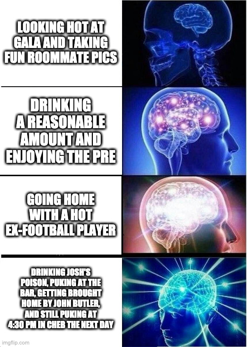 Expanding Brain | LOOKING HOT AT GALA AND TAKING FUN ROOMMATE PICS; DRINKING A REASONABLE AMOUNT AND ENJOYING THE PRE; GOING HOME WITH A HOT EX-FOOTBALL PLAYER; DRINKING JOSH'S POISON, PUKING AT THE BAR, GETTING BROUGHT HOME BY JOHN BUTLER, AND STILL PUKING AT 4:30 PM IN CHEB THE NEXT DAY | image tagged in memes,expanding brain | made w/ Imgflip meme maker