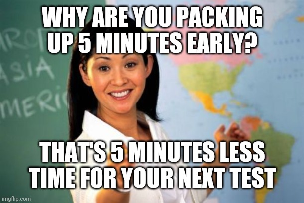 Unhelpful High School Teacher | WHY ARE YOU PACKING UP 5 MINUTES EARLY? THAT'S 5 MINUTES LESS TIME FOR YOUR NEXT TEST | image tagged in memes,unhelpful high school teacher | made w/ Imgflip meme maker