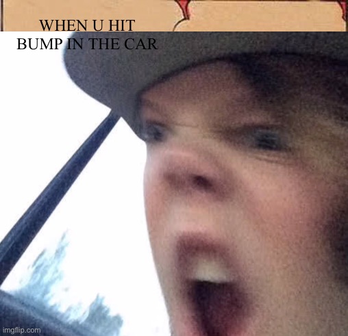 Me | WHEN U HIT BUMP IN THE CAR | image tagged in i dunno | made w/ Imgflip meme maker
