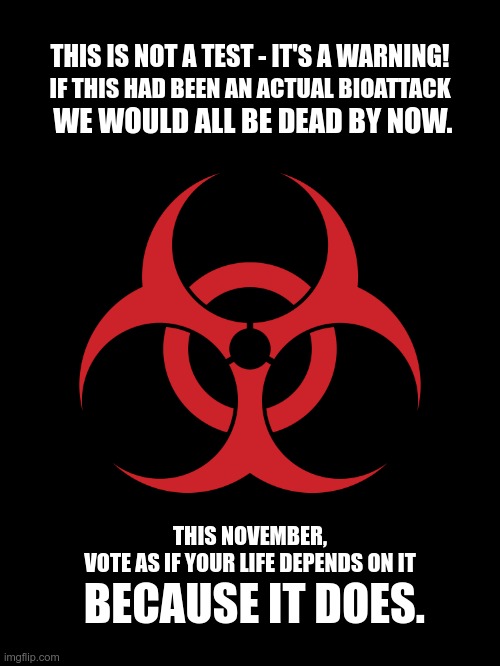 Biohazard | THIS IS NOT A TEST - IT'S A WARNING! IF THIS HAD BEEN AN ACTUAL BIOATTACK; WE WOULD ALL BE DEAD BY NOW. THIS NOVEMBER,
VOTE AS IF YOUR LIFE DEPENDS ON IT; BECAUSE IT DOES. | image tagged in biohazard | made w/ Imgflip meme maker