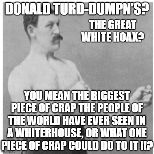 Overly Manly Man Meme | DONALD TURD-DUMPN'S? THE GREAT WHITE HOAX? YOU MEAN THE BIGGEST PIECE OF CRAP THE PEOPLE OF THE WORLD HAVE EVER SEEN IN A WHITERHOUSE, OR WHAT ONE PIECE OF CRAP COULD DO TO IT !!? | image tagged in memes,overly manly man | made w/ Imgflip meme maker