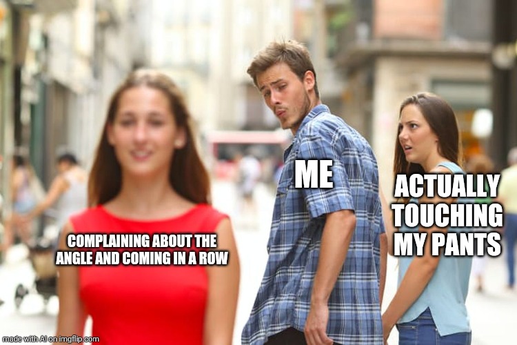 Distracted Boyfriend Meme | ME; ACTUALLY TOUCHING MY PANTS; COMPLAINING ABOUT THE ANGLE AND COMING IN A ROW | image tagged in memes,distracted boyfriend | made w/ Imgflip meme maker