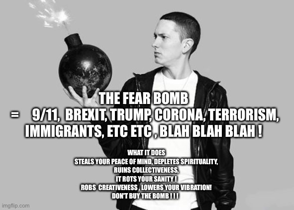 Eminem bomb | THE FEAR BOMB 
=     9/11,  BREXIT, TRUMP, CORONA, TERRORISM, IMMIGRANTS, ETC ETC , BLAH BLAH BLAH ! WHAT IT DOES 
STEALS YOUR PEACE OF MIND, DEPLETES SPIRITUALITY, 
RUINS COLLECTIVENESS, 
IT ROTS YOUR SANITY ! 
ROBS  CREATIVENESS , LOWERS YOUR VIBRATION! 
DON'T BUY THE BOMB ! ! ! | image tagged in eminem bomb | made w/ Imgflip meme maker
