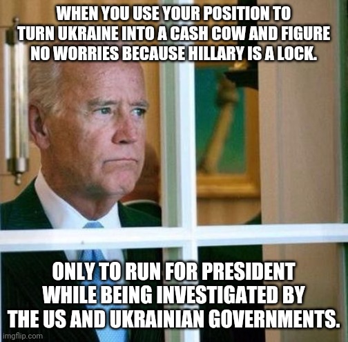 Sad Joe Biden | WHEN YOU USE YOUR POSITION TO TURN UKRAINE INTO A CASH COW AND FIGURE NO WORRIES BECAUSE HILLARY IS A LOCK. ONLY TO RUN FOR PRESIDENT WHILE  | image tagged in sad joe biden | made w/ Imgflip meme maker