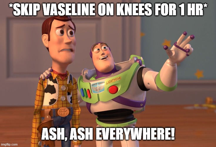 X, X Everywhere | *SKIP VASELINE ON KNEES FOR 1 HR*; ASH, ASH EVERYWHERE! | image tagged in memes,x x everywhere | made w/ Imgflip meme maker